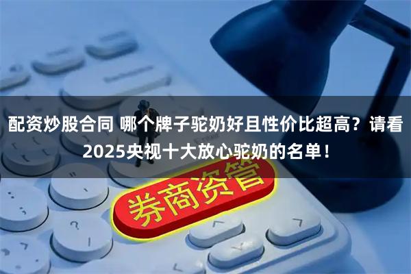 配资炒股合同 哪个牌子驼奶好且性价比超高？请看2025央视十大放心驼奶的名单！