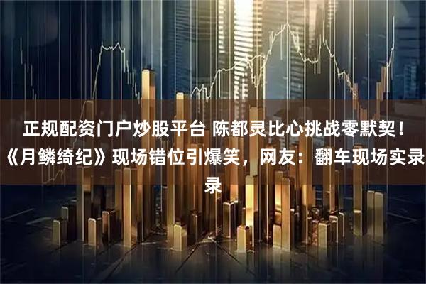 正规配资门户炒股平台 陈都灵比心挑战零默契！《月鳞绮纪》现场错位引爆笑，网友：翻车现场实录